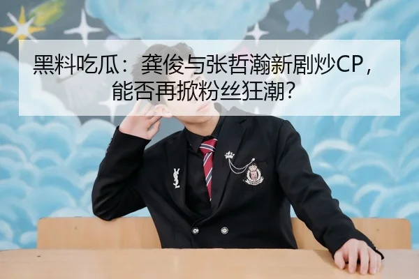 黑料吃瓜：龚俊与张哲瀚新剧炒CP，能否再掀粉丝狂潮？